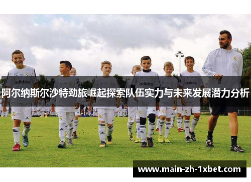 阿尔纳斯尔沙特劲旅崛起探索队伍实力与未来发展潜力分析
