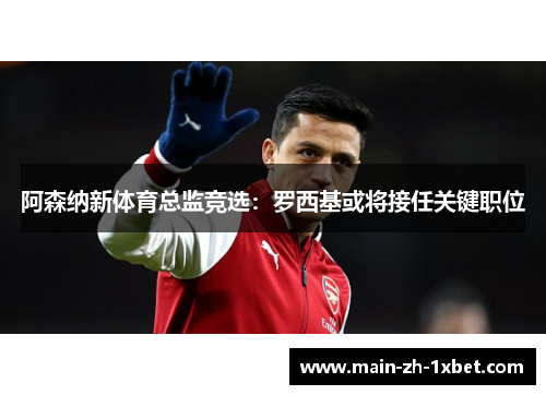 阿森纳新体育总监竞选:罗西基或将接任关键职位 阿森纳新体育总监竞选:罗西基或将接任关键职位