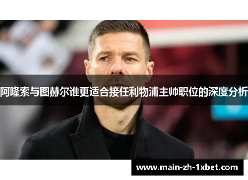 阿隆索与图赫尔谁更适合接任利物浦主帅职位的深度分析