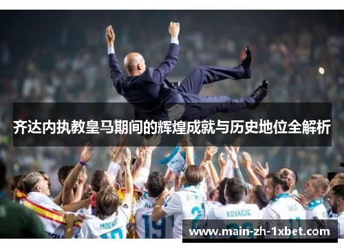 齐达内执教皇马期间的辉煌成就与历史地位全解析 齐达内执教皇马期间的辉煌成就与历史地位全解析