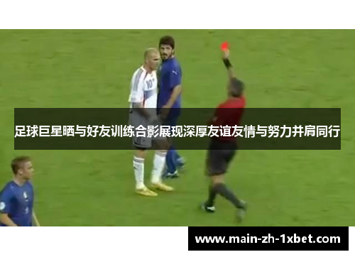 足球巨星晒与好友训练合影展现深厚友谊友情与努力并肩同行