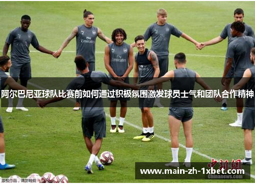 阿尔巴尼亚球队比赛前如何通过积极氛围激发球员士气和团队合作精神