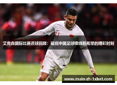 艾克森国际比赛进球回顾：展现中国足球锋线新希望的精彩时刻