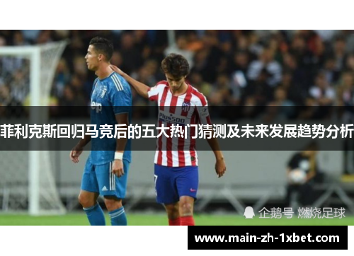 菲利克斯回归马竞后的五大热门猜测及未来发展趋势分析