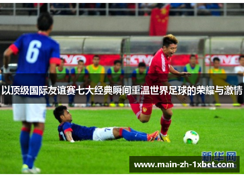 以顶级国际友谊赛七大经典瞬间重温世界足球的荣耀与激情