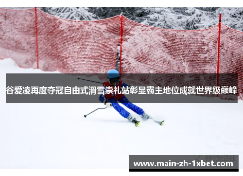 谷爱凌再度夺冠自由式滑雪崇礼站彰显霸主地位成就世界级巅峰