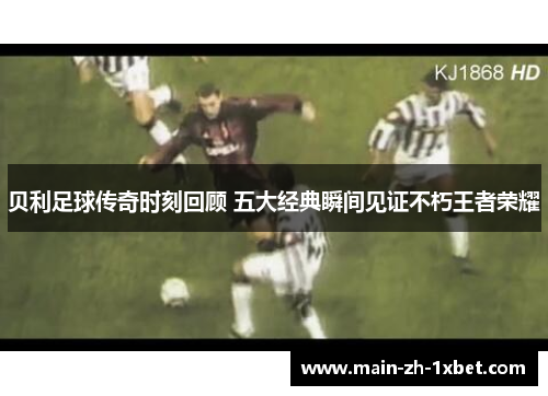 贝利足球传奇时刻回顾 五大经典瞬间见证不朽王者荣耀