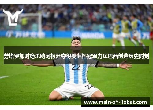 劳塔罗加时绝杀助阿根廷夺得美洲杯冠军力压巴西创造历史时刻