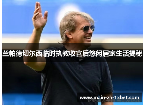 兰帕德切尔西临时执教收官后悠闲居家生活揭秘